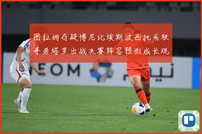 图拉姆存疑博尼比埃斯波西托或联手劳塔罗出战决赛阵容预测成长观察：最新赛事动态与深度分析