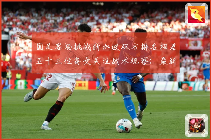 国足客场挑战新加坡双方排名相差五十三位备受关注战术观察：最新赛事动态与深度分析