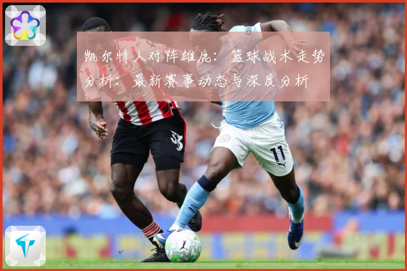 凯尔特人对阵雄鹿：篮球战术走势分析：最新赛事动态与深度分析