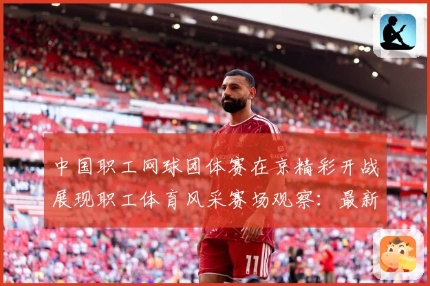 中国职工网球团体赛在京精彩开战展现职工体育风采赛场观察：最新赛事动态与深度分析
