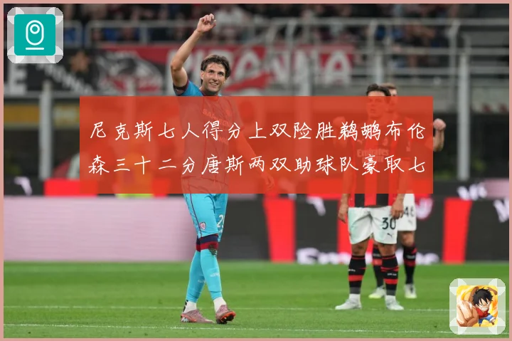 尼克斯七人得分上双险胜鹈鹕布伦森三十二分唐斯两双助球队豪取七专题观察：最新赛事动态与深度分析
