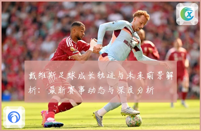 戴维斯足球成长轨迹与未来前景解析：最新赛事动态与深度分析