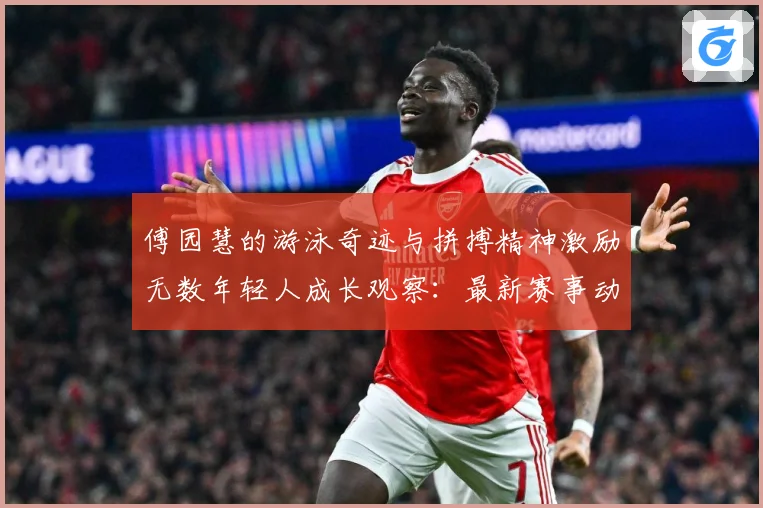 傅园慧的游泳奇迹与拼搏精神激励无数年轻人成长观察：最新赛事动态与深度分析