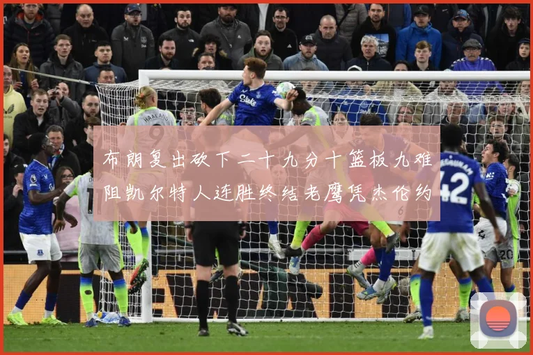 布朗复出砍下二十九分十篮板九难阻凯尔特人连胜终结老鹰凭杰伦约赛场复盘：最新赛事动态与深度分析