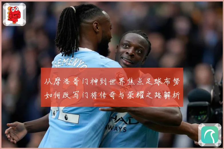 从摩洛哥门神到世界焦点足球布努如何改写门将传奇与荣耀之路解析：最新赛事动态与深度分析