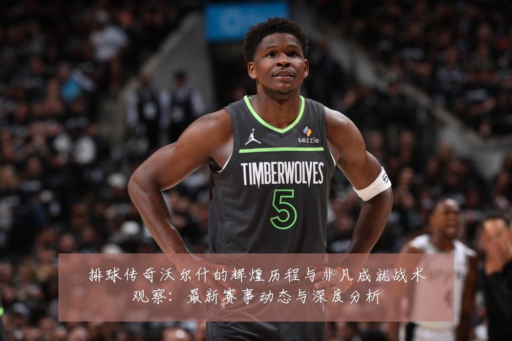 排球传奇沃尔什的辉煌历程与非凡成就战术观察:最新赛事动态与深度分析