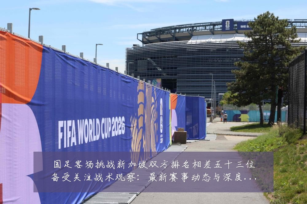 国足客场挑战新加坡双方排名相差五十三位备受关注战术观察:最新赛事动态与深度分析