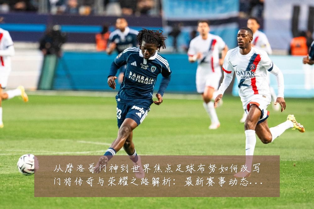 从摩洛哥门神到世界焦点足球布努如何改写门将传奇与荣耀之路解析:最新赛事动态与深度分析